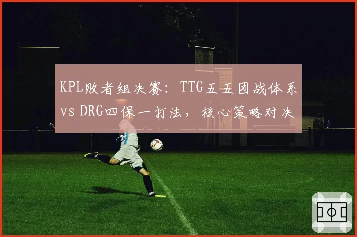 KPL败者组决赛:TTG五五团战体系vs DRG四保一打法,核心策略对决