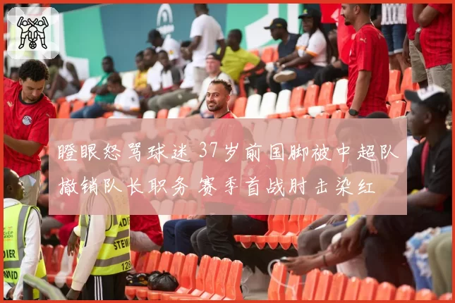 瞪眼怒骂球迷 37岁前国脚被中超队撤销队长职务 赛季首战肘击染红