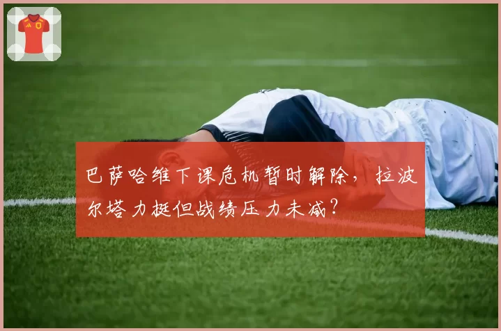 巴萨哈维下课危机暂时解除，拉波尔塔力挺但战绩压力未减？