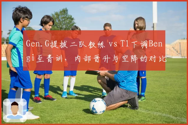 Gen.G提拔二队教练 vs T1下调Bengi至青训，内部晋升与空降的对比