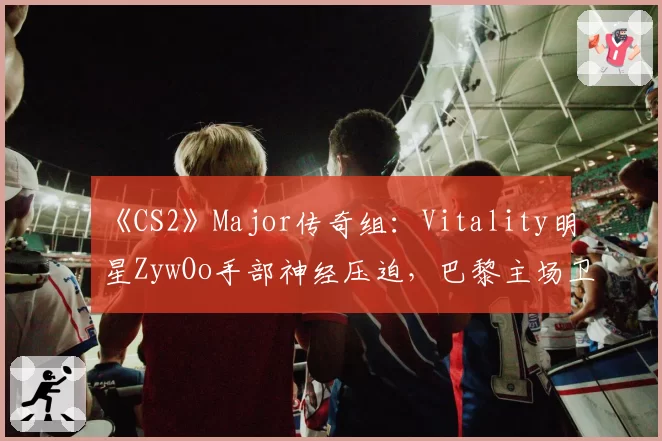 《CS2》Major传奇组:Vitality明星ZywOo手部神经压迫,巴黎主场卫冕梦碎?