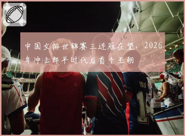 中国女排世锦赛三连冠在望，2026年冲击郎平时代后首个王朝