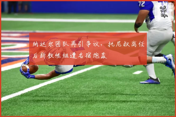 纳达尔团队再引争议，托尼叔离任后新教练组遭名宿炮轰