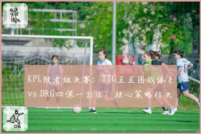 KPL败者组决赛：TTG五五团战体系vs DRG四保一打法，核心策略对决