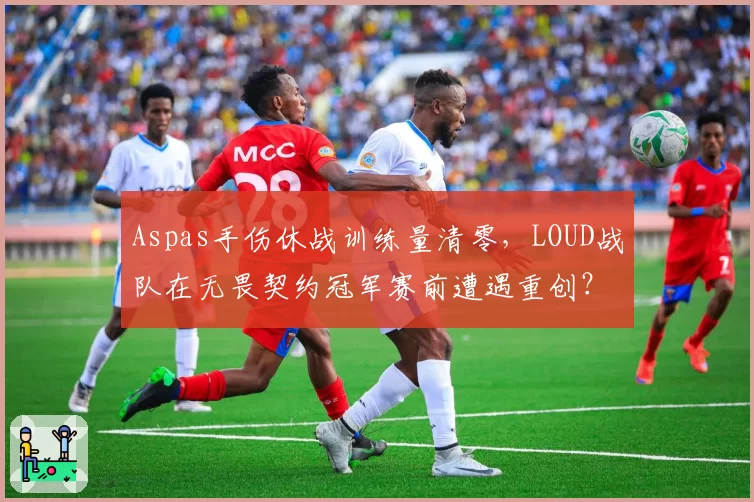 Aspas手伤休战训练量清零，LOUD战队在无畏契约冠军赛前遭遇重创？