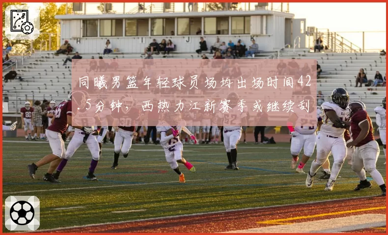 同曦男篮年轻球员场均出场时间42.5分钟，西热力江新赛季或继续刮青春风暴