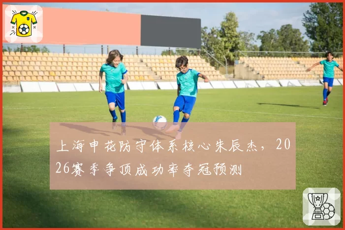上海申花防守体系核心朱辰杰，2026赛季争顶成功率夺冠预测