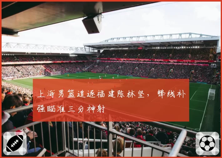 上海男篮追逐福建陈林坚，锋线补强瞄准三分神射