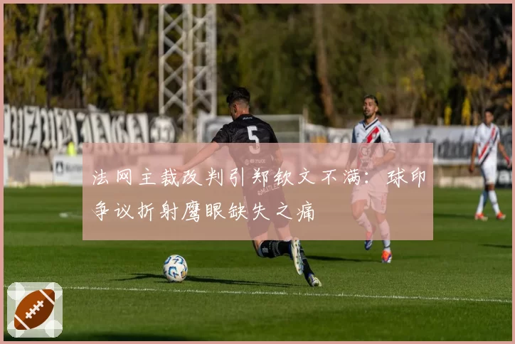法网主裁改判引郑钦文不满：球印争议折射鹰眼缺失之痛