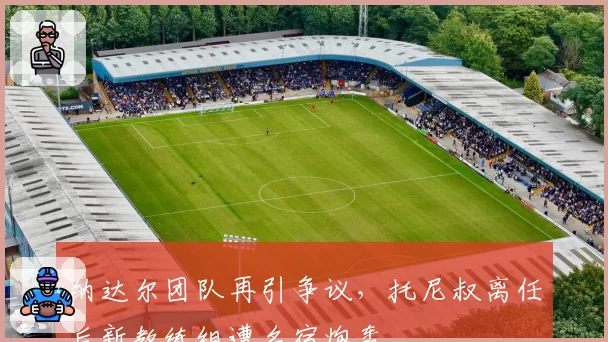 纳达尔团队再引争议，托尼叔离任后新教练组遭名宿炮轰