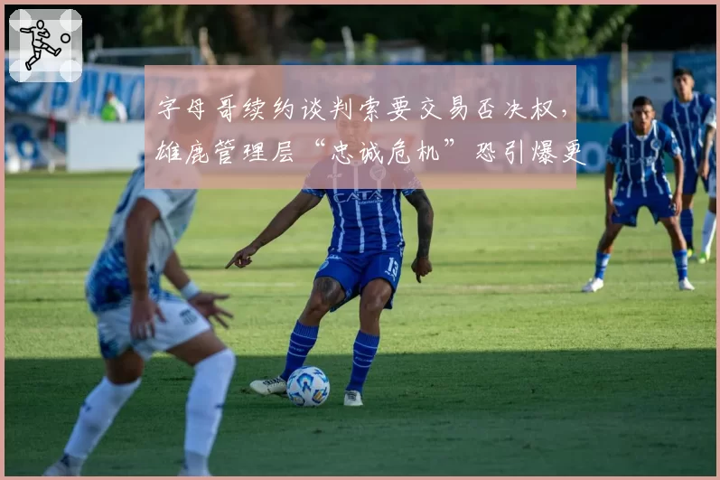 字母哥续约谈判索要交易否决权，雄鹿管理层“忠诚危机”恐引爆更衣室