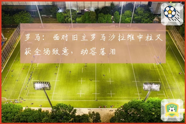 罗马:面对旧主罗马沙拉维中柱又获全场致意,动容落泪