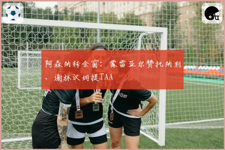 阿森纳转会窗：蒙雷亚尔赞托纳利，谢林汉姆提TAA