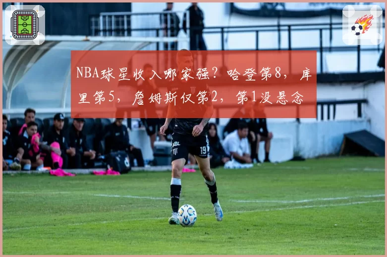 NBA球星收入哪家强？哈登第8，库里第5，詹姆斯仅第2，第1没悬念