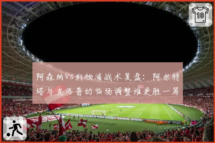 阿森纳vs利物浦战术复盘：阿尔特塔与克洛普的临场调整谁更胜一筹？