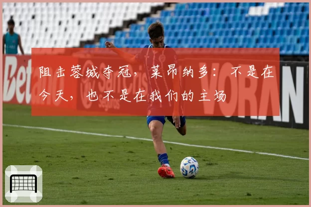 阻击蓉城夺冠,莱昂纳多:不是在今天,也不是在我们的主场