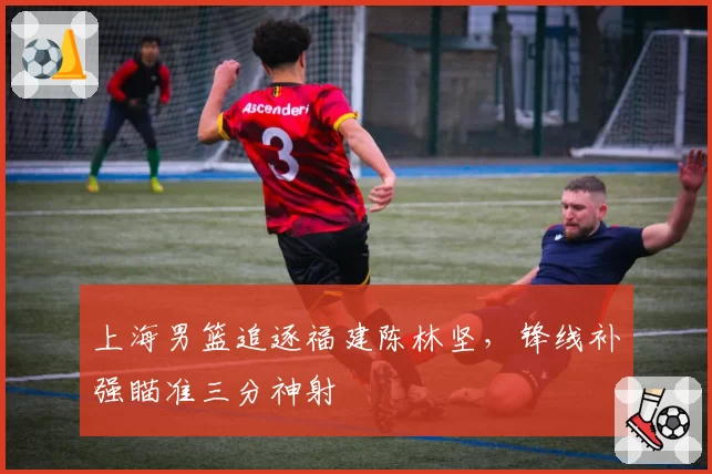 上海男篮追逐福建陈林坚，锋线补强瞄准三分神射