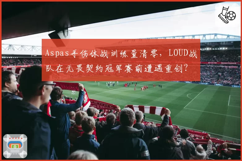 Aspas手伤休战训练量清零，LOUD战队在无畏契约冠军赛前遭遇重创？