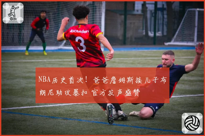 NBA历史首次！爸爸詹姆斯接儿子布朗尼助攻暴扣 官方发声盛赞