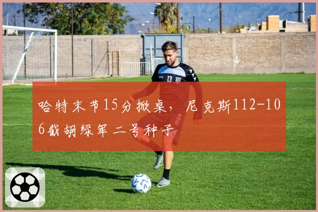 哈特末节15分掀桌，尼克斯112-106截胡绿军二号种子