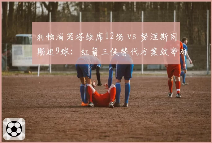 利物浦若塔缺席12场 vs 努涅斯同期进9球：红箭三侠替代方案效率对比