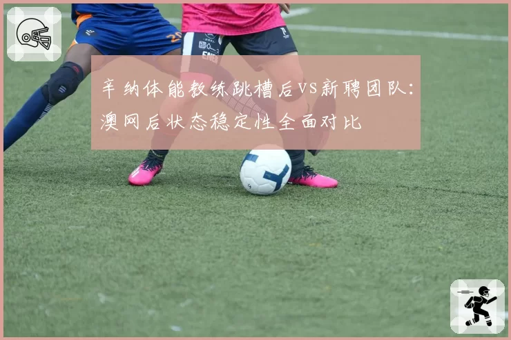 辛纳体能教练跳槽后vs新聘团队：澳网后状态稳定性全面对比