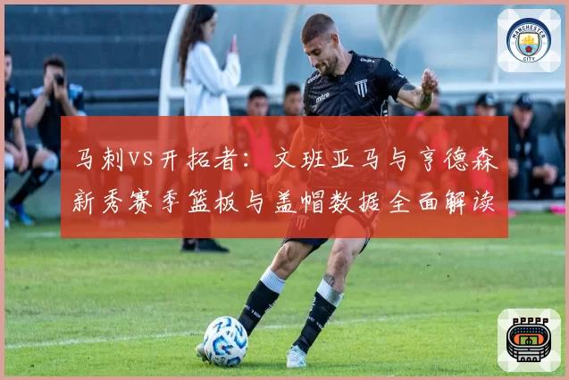 马刺vs开拓者：文班亚马与亨德森新秀赛季篮板与盖帽数据全面解读