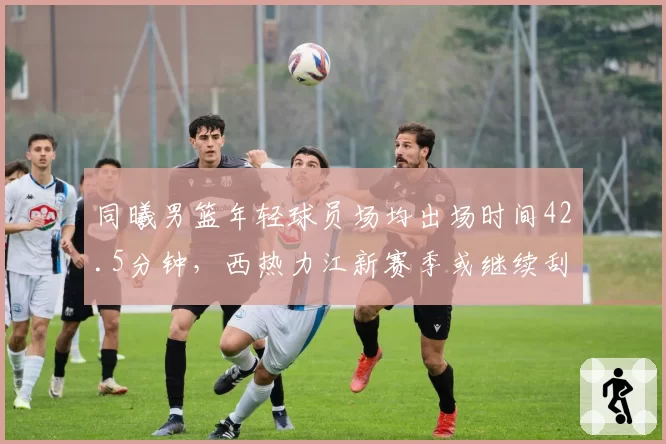 同曦男篮年轻球员场均出场时间42.5分钟，西热力江新赛季或继续刮青春风暴