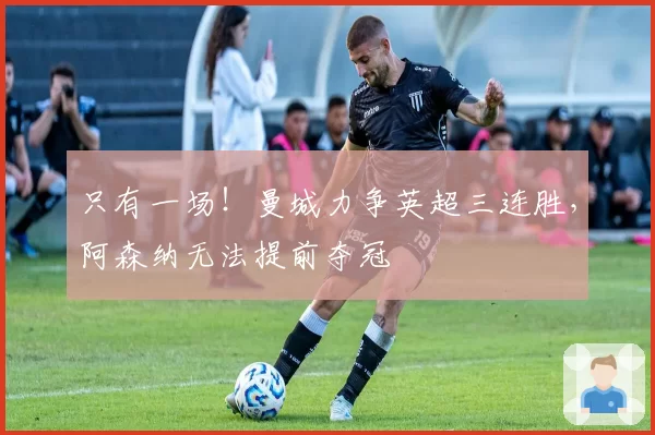 只有一场！曼城力争英超三连胜，阿森纳无法提前夺冠