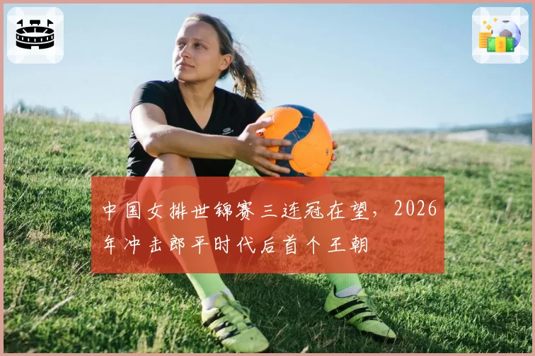 中国女排世锦赛三连冠在望，2026年冲击郎平时代后首个王朝