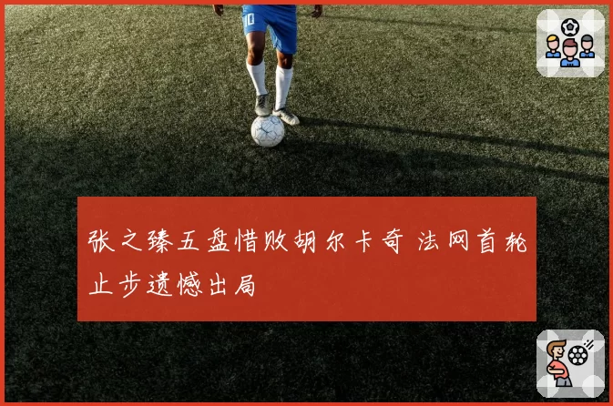 张之臻五盘惜败胡尔卡奇 法网首轮止步遗憾出局