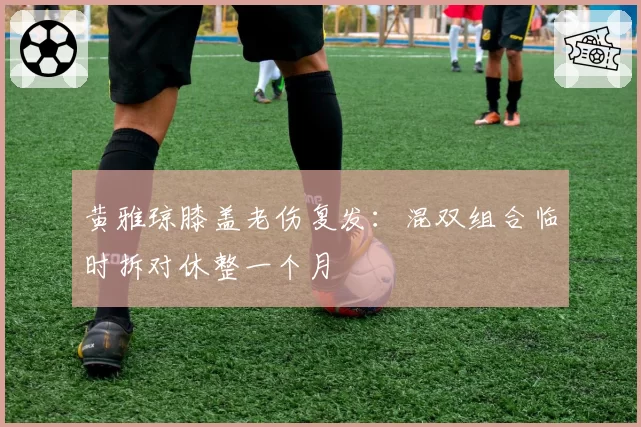 黄雅琼膝盖老伤复发：混双组合临时拆对休整一个月