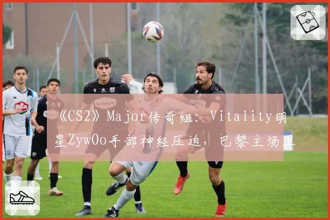 《CS2》Major传奇组：Vitality明星ZywOo手部神经压迫，巴黎主场卫冕梦碎？