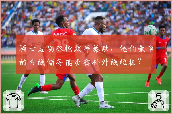 骑士后场双枪效率暴跌，他们豪华的内线储备能否弥补外线短板？