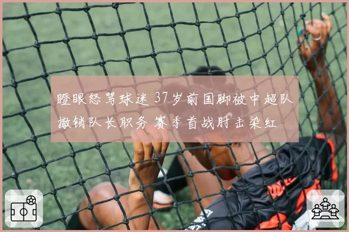 瞪眼怒骂球迷 37岁前国脚被中超队撤销队长职务 赛季首战肘击染红