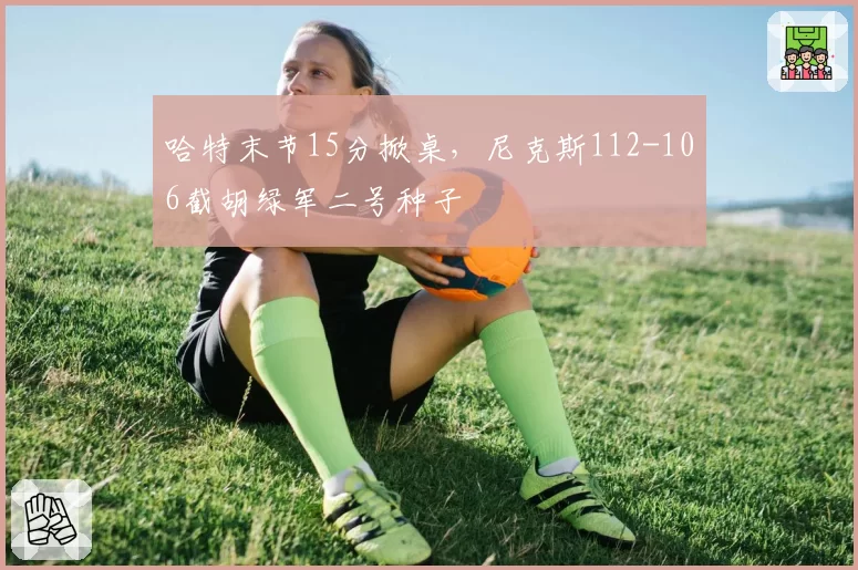 哈特末节15分掀桌，尼克斯112-106截胡绿军二号种子
