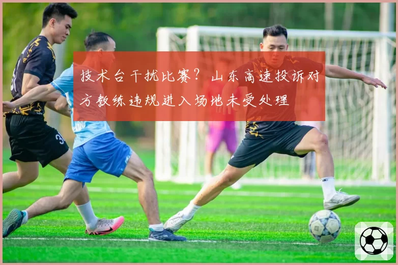 技术台干扰比赛？山东高速投诉对方教练违规进入场地未受处理