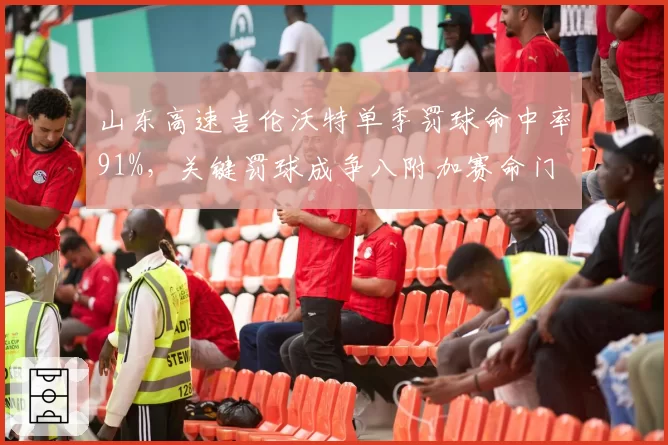 山东高速吉伦沃特单季罚球命中率91%，关键罚球成争八附加赛命门
