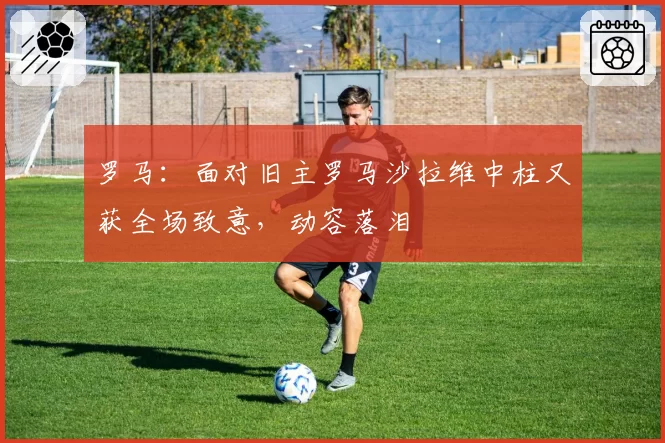 罗马:面对旧主罗马沙拉维中柱又获全场致意,动容落泪