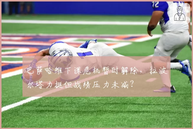 巴萨哈维下课危机暂时解除，拉波尔塔力挺但战绩压力未减？