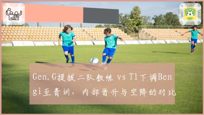 Gen.G提拔二队教练 vs T1下调Bengi至青训，内部晋升与空降的对比