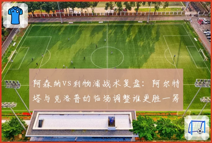 阿森纳vs利物浦战术复盘：阿尔特塔与克洛普的临场调整谁更胜一筹？