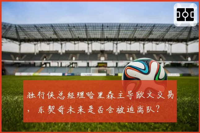 独行侠总经理哈里森主导欧文交易，东契奇未来是否会被迫离队？