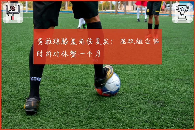 黄雅琼膝盖老伤复发：混双组合临时拆对休整一个月
