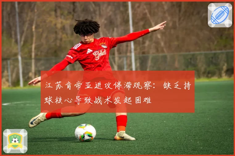江苏肯帝亚进攻停滞观察：缺乏持球核心导致战术发起困难