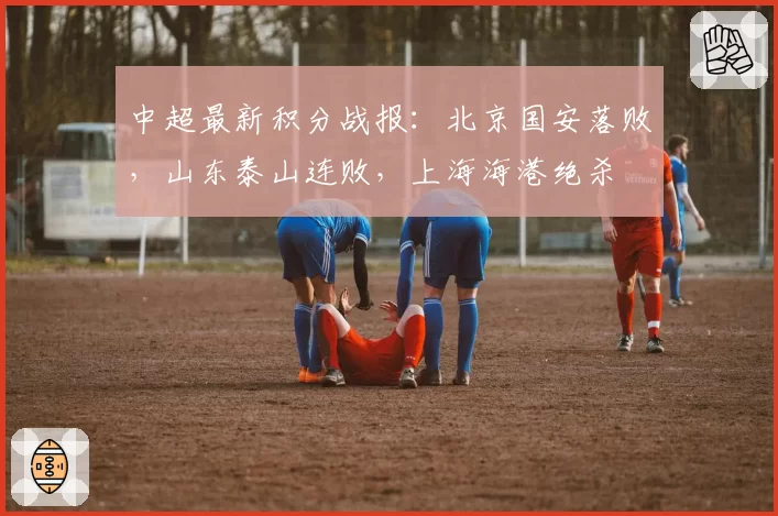 中超最新积分战报：北京国安落败，山东泰山连败，上海海港绝杀